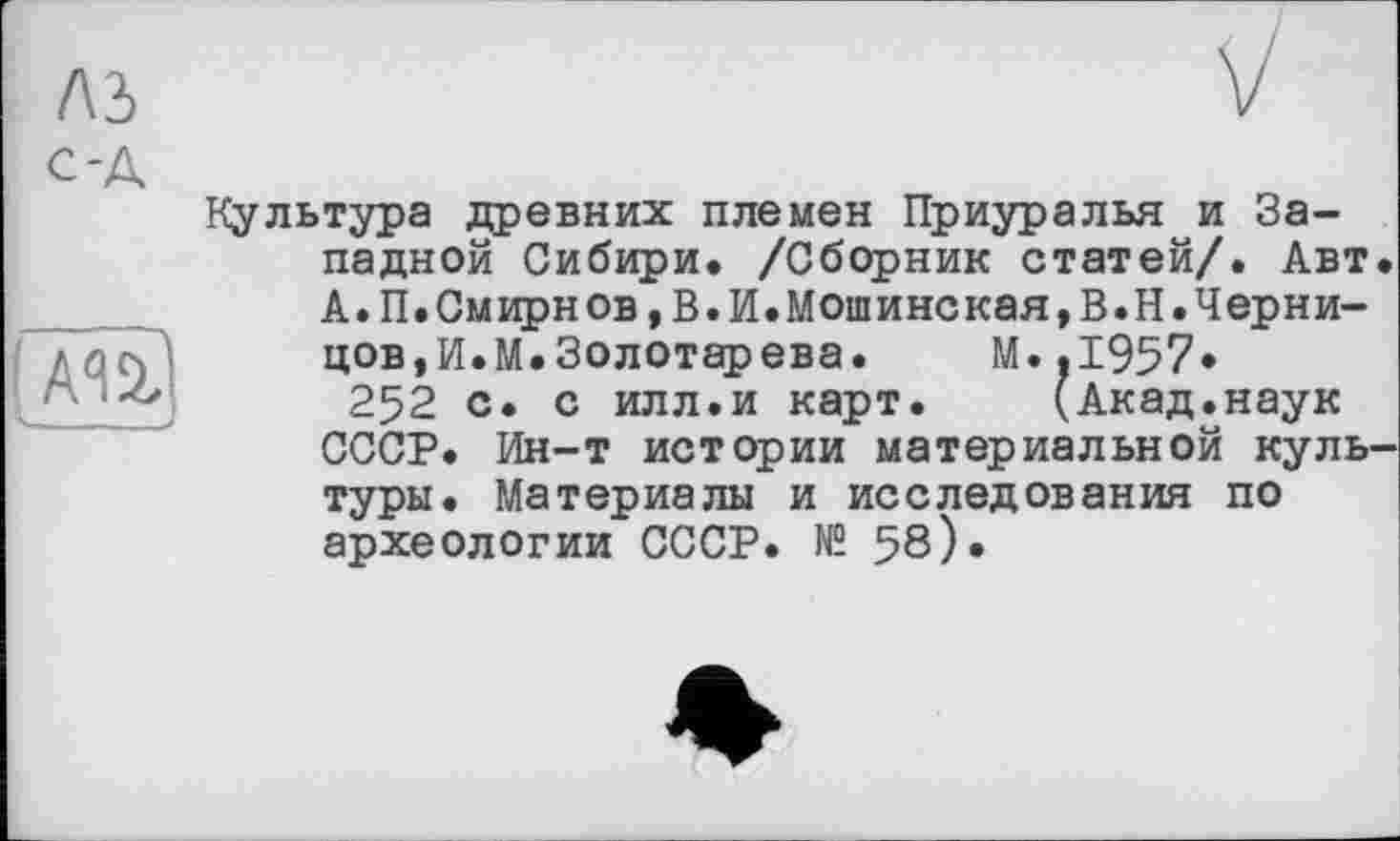 ﻿лз с-А
fm
Культура древних племен Приуралья и Западной Сибири. /Сборник статей/. Авт А.П.Смирнов,В.И.Мошинская,В.Н.Черни-цов,И.М.Золотарева. М..І957*
252 с. с илл.и карт. (Акад.наук СССР. Ин-т истории материальной куль туры. Материалы и исследования по археологии СССР. № 58)*